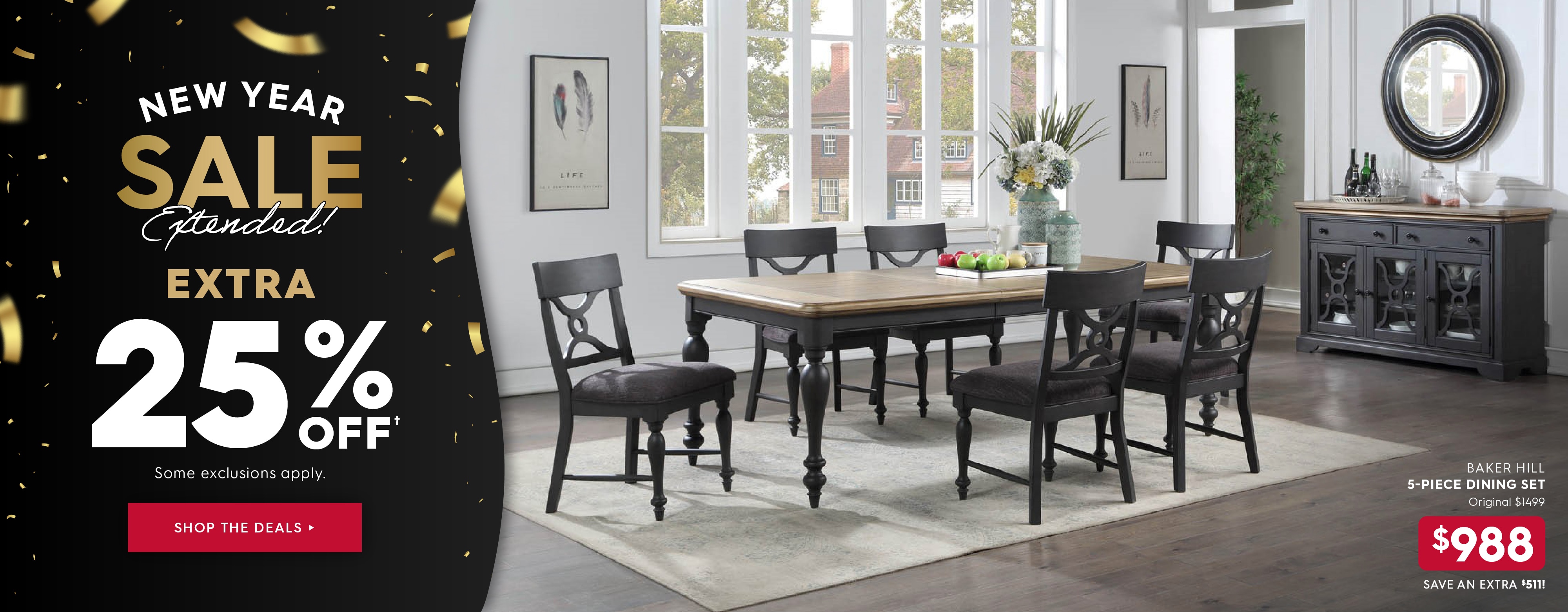 New Year Sale Extended! Extra 25% off. Some exclusions apply. Pictured: Baker Hill 5-Piece Dining Set. Originally $1499, now $988. Save extra $511! Shop the Deals