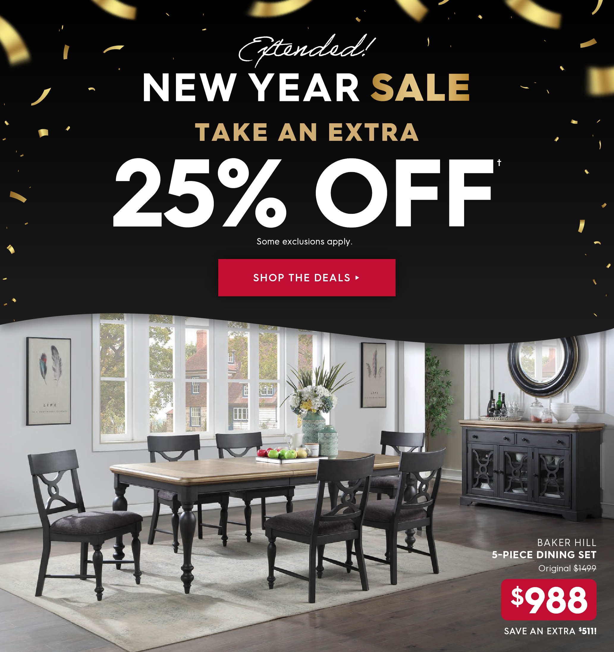 New Year Sale Extended! Extra 25% off. Some exclusions apply. Pictured: Baker Hill 5-Piece Dining Set. Originally $1499, now $988. Save extra $511! Shop the Deals